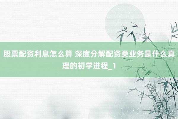 股票配资利息怎么算 深度分解配资类业务是什么真理的初学进程_1