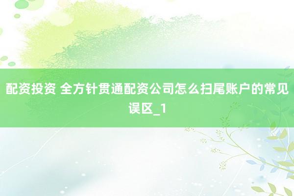 配资投资 全方针贯通配资公司怎么扫尾账户的常见误区_1