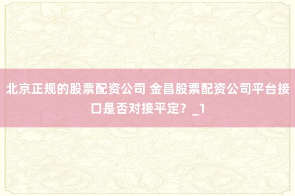 北京正规的股票配资公司 金昌股票配资公司平台接口是否对接平定？_1