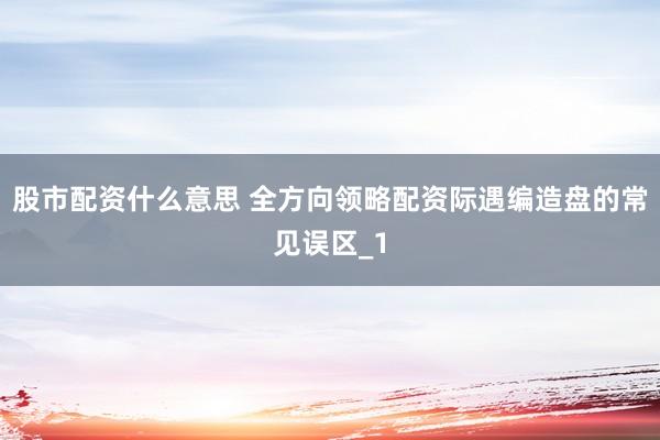 股市配资什么意思 全方向领略配资际遇编造盘的常见误区_1