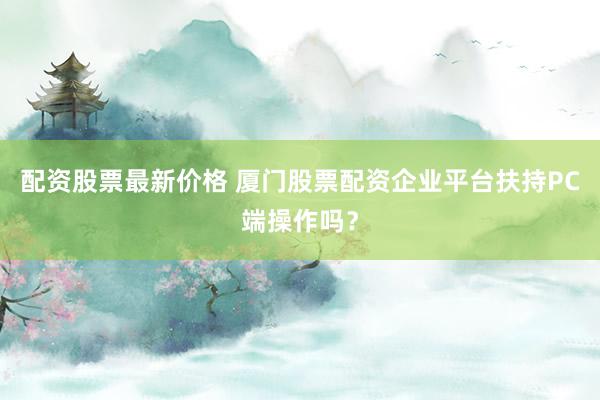 配资股票最新价格 厦门股票配资企业平台扶持PC端操作吗?