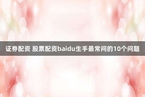 证劵配资 股票配资baidu生手最常问的10个问题