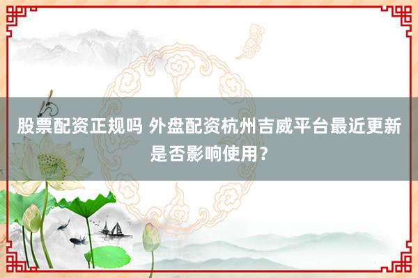 股票配资正规吗 外盘配资杭州吉威平台最近更新是否影响使用？