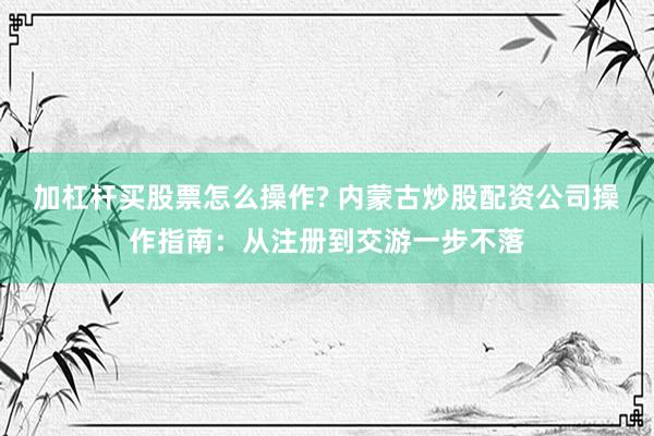 加杠杆买股票怎么操作? 内蒙古炒股配资公司操作指南:从注册到交游一步不落