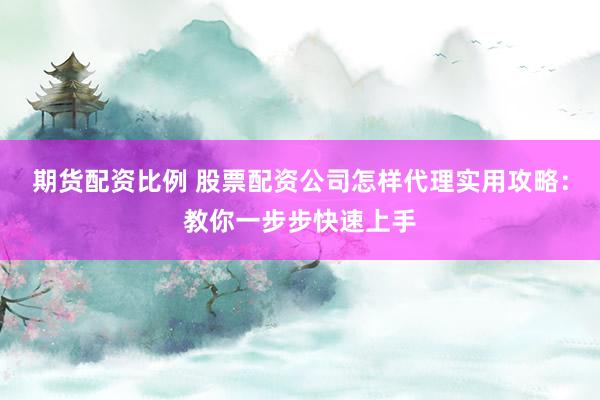 期货配资比例 股票配资公司怎样代理实用攻略：教你一步步快速上手