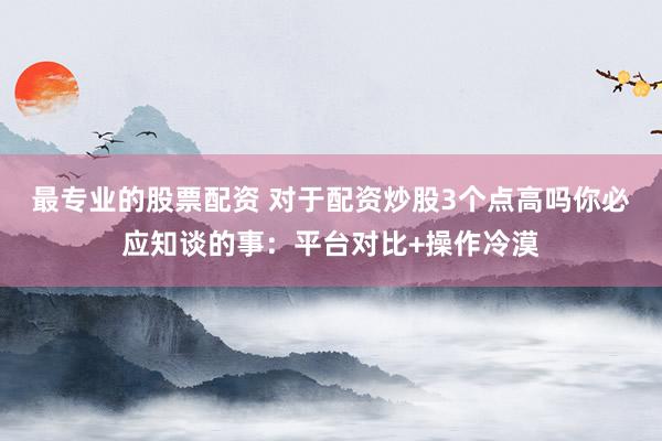 最专业的股票配资 对于配资炒股3个点高吗你必应知谈的事：平台对比+操作冷漠