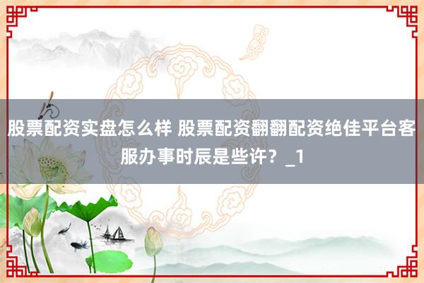 股票配资实盘怎么样 股票配资翻翻配资绝佳平台客服办事时辰是些许？_1