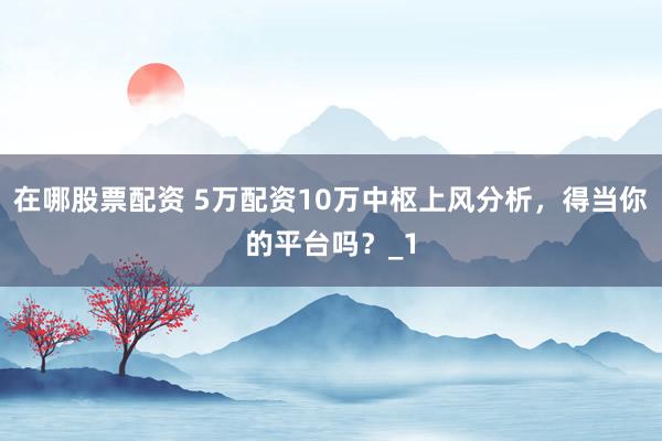 在哪股票配资 5万配资10万中枢上风分析，得当你的平台吗？_1