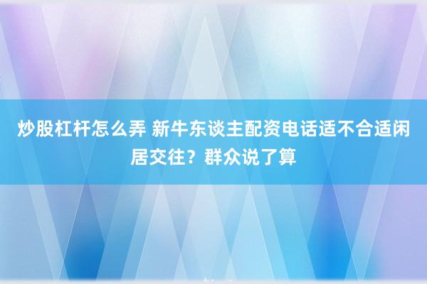 炒股杠杆怎么弄 新牛东谈主配资电话适不合适闲居交往?群众说了算
