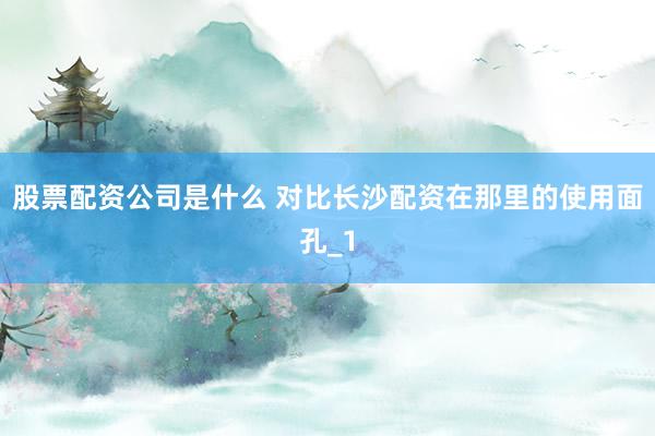 股票配资公司是什么 对比长沙配资在那里的使用面孔_1