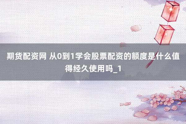 期货配资网 从0到1学会股票配资的额度是什么值得经久使用吗_1