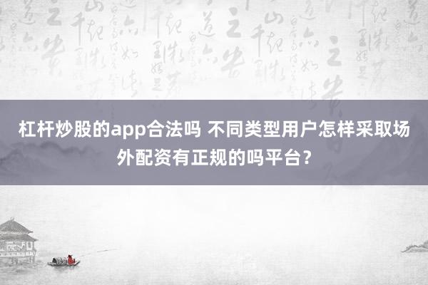 杠杆炒股的app合法吗 不同类型用户怎样采取场外配资有正规的吗平台？